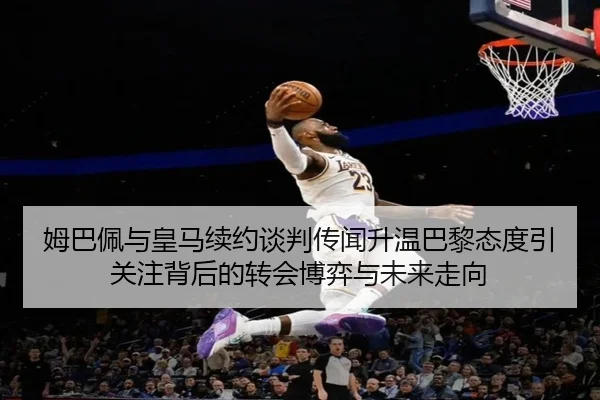姆巴佩与皇马续约谈判传闻升温巴黎态度引关注背后的转会博弈与未来走向 | kaiyun